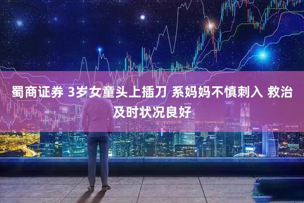 蜀商证券 3岁女童头上插刀 系妈妈不慎刺入 救治及时状况良好