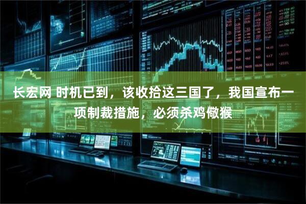 长宏网 时机已到，该收拾这三国了，我国宣布一项制裁措施，必须杀鸡儆猴