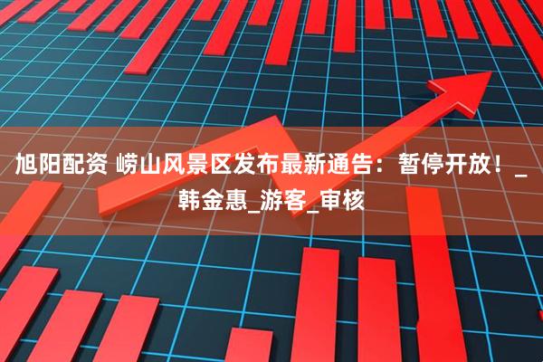 旭阳配资 崂山风景区发布最新通告：暂停开放！_韩金惠_游客_审核