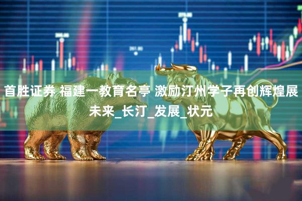 首胜证券 福建一教育名亭 激励汀州学子再创辉煌展未来_长汀_发展_状元