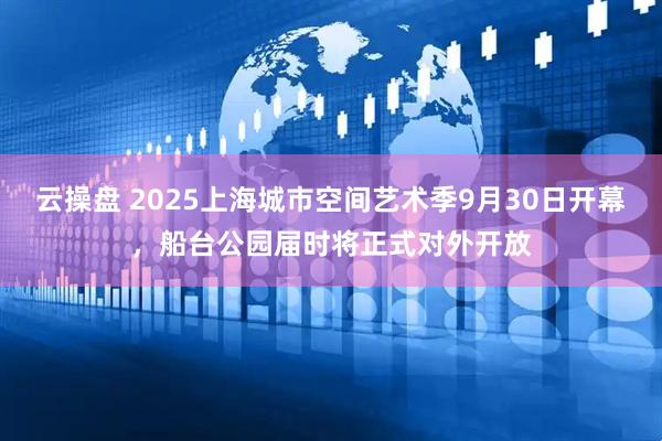 云操盘 2025上海城市空间艺术季9月30日开幕，船台公园届时将正式对外开放