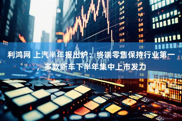 利鸿网 上汽半年报出炉：终端零售保持行业第一，多款新车下半年集中上市发力