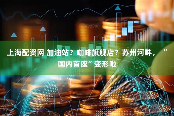 上海配资网 加油站？咖啡旗舰店？苏州河畔， “国内首座”变形啦