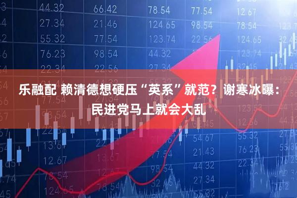 乐融配 赖清德想硬压“英系”就范？谢寒冰曝：民进党马上就会大乱