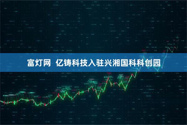 富灯网  亿铸科技入驻兴湘国科科创园