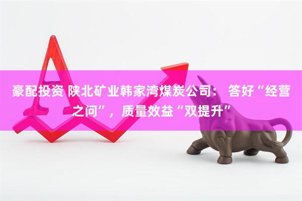 豪配投资 陕北矿业韩家湾煤炭公司： 答好“经营之问”，质量效益“双提升”