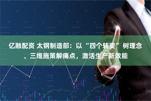 亿融配资 太钢制造部：以 “四个转变” 树理念、三维施策解痛点，激活生产新效能