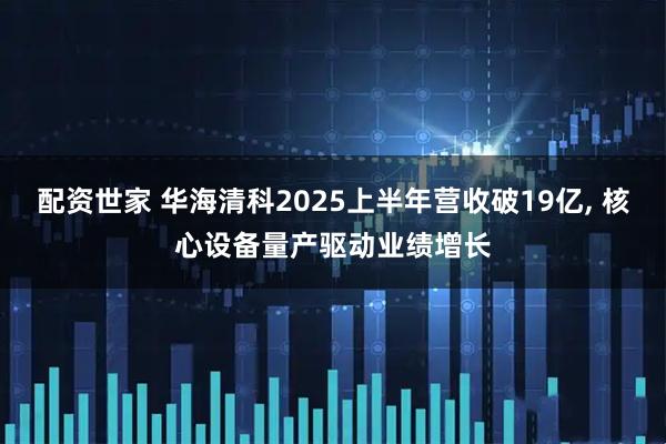 配资世家 华海清科2025上半年营收破19亿, 核心设备量产驱动业绩增长