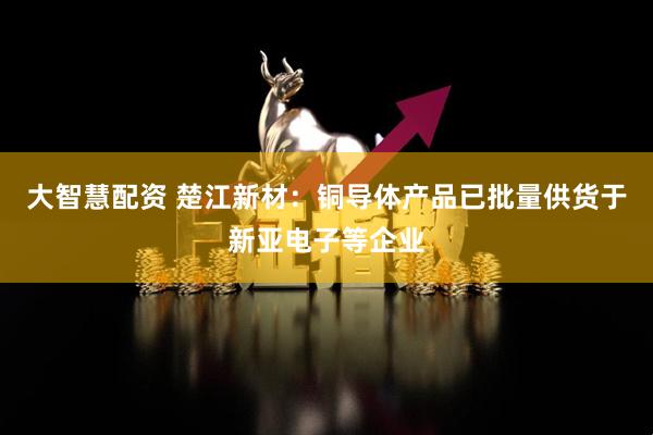 大智慧配资 楚江新材：铜导体产品已批量供货于新亚电子等企业