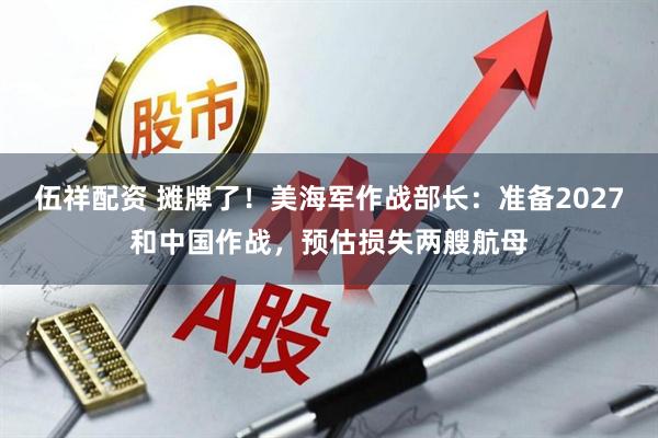 伍祥配资 摊牌了！美海军作战部长：准备2027和中国作战，预估损失两艘航母