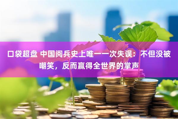 口袋超盘 中国阅兵史上唯一一次失误：不但没被嘲笑，反而赢得全世界的掌声