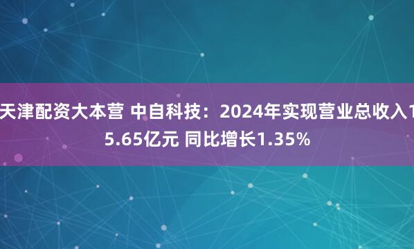 天津配资大本营 中自科技：2024年实现营业总收入15.65亿元 同比增长1.35%