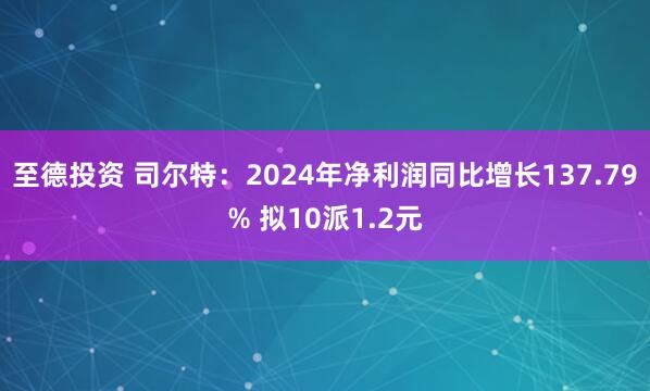 至德投资 司尔特：2024年净利润同比增长137.79% 拟10派1.2元