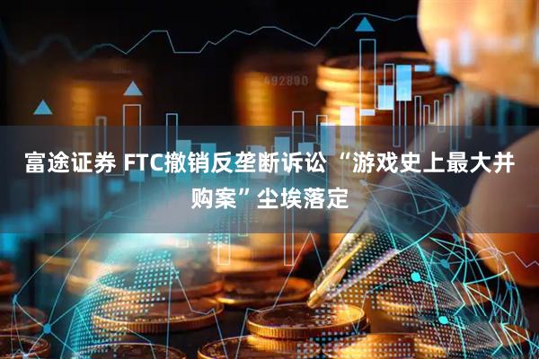 富途证券 FTC撤销反垄断诉讼 “游戏史上最大并购案”尘埃落定