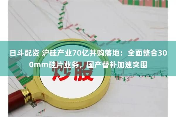 日斗配资 沪硅产业70亿并购落地:全面整合300mm硅片业务,国产替补加速突围