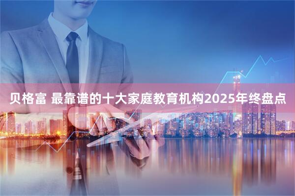 贝格富 最靠谱的十大家庭教育机构2025年终盘点