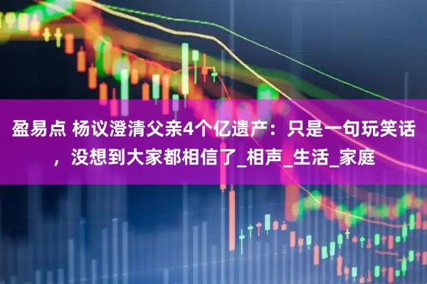 盈易点 杨议澄清父亲4个亿遗产：只是一句玩笑话，没想到大家都相信了_相声_生活_家庭
