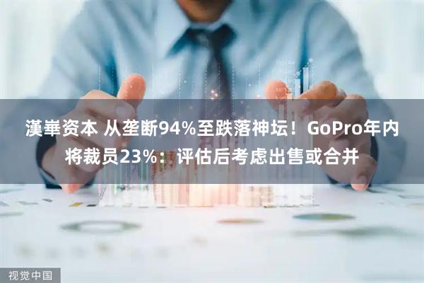 漢崋资本 从垄断94%至跌落神坛！GoPro年内将裁员23%：评估后考虑出售或合并