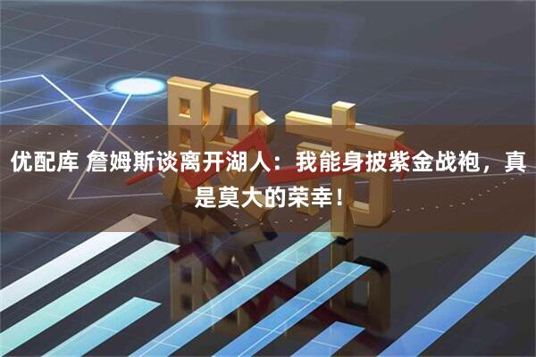 优配库 詹姆斯谈离开湖人：我能身披紫金战袍，真是莫大的荣幸！