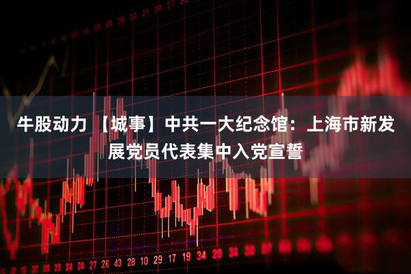 牛股动力 【城事】中共一大纪念馆：上海市新发展党员代表集中入党宣誓