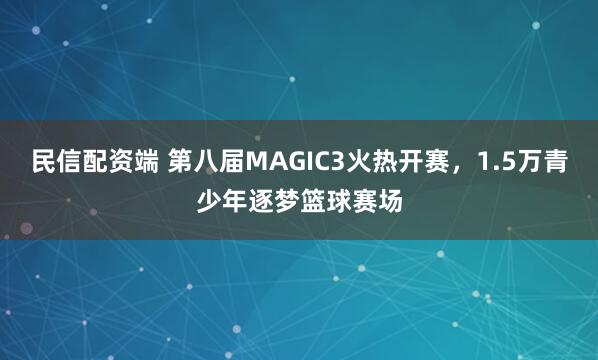 民信配资端 第八届MAGIC3火热开赛，1.5万青少年逐梦篮球赛场